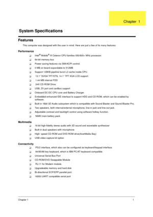 Page 8Chapter 11
Features
This computer was designed with the user in mind. Here are just a few of its many features:
Performance
!Intel® Mobile® III Celeron CPU families 550/600+ MHz processor.
!64-bit memory bus
!Power saving features via SMI/ACPI control.
!0 MB on board expandable to 512MB
!Support 128KB pipeline burst L2 cache inside CPU.
! 12 .1”  SV GA T FT /STN,  14 .1”  T FT X GA  LCD su ppo rt
! 1.44 MB internal FDD
! 24X CD-ROM Drive
!USB, ZV port and cardbus support
!Onboard DC-DC CPU core and...