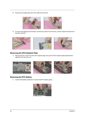 Page 7164Chapter 3
3.Disconnect the floppy disk drive FPC cable from the drive.
4.To remove the floppy disk drive bezel, remove the cushion from the drive, and then detach the bezel from 
the drive carefully.
Removing the CPU Heatsink Plate
1.Remove the two screws from the CPU heatsink plate, then pull the CPU heatsink plate backward then 
rightward from the main unit.
Removing the RTC Battery
1.Use the flat bladed screwdriver to remove the RTC battery gently. 