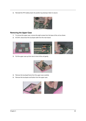 Page 72Chapter 365
2.Reinstall the RTC battery back into position by pressing it down to secure.
Removing the Upper Case
1.To remove the upper case, remove the eight screws from the base of the unit as shown.
2.At CN14, disconnect the touchpad cable from the main board.
3.Pull the upper case up from rear to front of the unit gently.
4.Remove the touchpad frame from the upper case carefully.
5.Remove the touchpad scroll button from the upper case. 