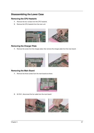 Page 74Chapter 367
Disassembling the Lower Case
Removing the CPU Heatsink
1.
Remove the four screws from the CPU heatsink.
2.
Remove the CPU heatsink from the main unit.
Removing the Charger Plate
1.
Remove the screw from the charger plate, then remove the charger plate from the main board.
Removing the Main Board
1.
Remove the three screws from the main board as shown.
2.
At CN11, disconnect the fan cable from the main board. 