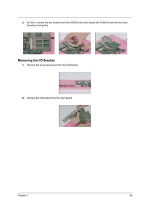 Page 76Chapter 369
2.At CN13, remove the two screws from the PCMCIA slot, then detach the PCMCIA slot from the main 
board by hand gently.
Removing the I/O Bracket
1.Remove the six hexed screws from the I/O bracket.
2.Remove the I/O bracket from the main board. 