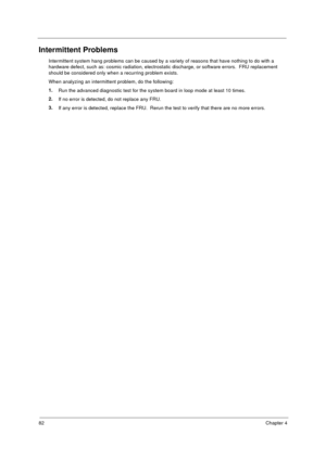 Page 8982Chapter 4
Intermittent Problems
Intermittent system hang problems can be caused by a variety of reasons that have nothing to do with a 
hardware defect, such as: cosmic radiation, electrostatic discharge, or software errors.  FRU replacement 
should be considered only when a recurring problem exists.
When analyzing an intermittent problem, do the following:
1.
Run the advanced diagnostic test for the system board in loop mode at least 10 times.
2.
If no error is detected, do not replace any FRU.
3.
If...