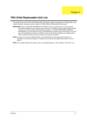 Page 98Chapter 691
This chapter gives you the FRU (Field Replaceable Unit) listing in global configurations of TM200 Refer to this 
chapter whenever ordering for parts to repair or for RMA (Return Merchandise Authorization). 
IMPORTANT: Please note WHEN ORDERING FRU PARTS, that you should check the most up-to-date 
information available on your regional web or channel. For whatever reasons a part number change 
is made, it will not be noted in the printed Service Guide.  For ACER-AUTHORIZED SERVICE 
PROVIDERS,...