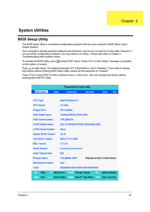 Page 42Chapter 234
BIOS Setup Utility
The BIOS Setup Utility is a hardware configuration program built into your computer’s BIOS (Basic Input/
Output System).
Your computer is already properly configured and optimized, and you do not need to run this utility. However, if 
you encounter configuration problems, you may need to run Setup.  Please also refer to Chapter 4 
Troubleshooting when problem arises.
To activate the BIOS Utility, press 
m during POST (when “Press  to enter Setup” message is prompted 
on the...