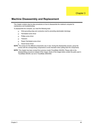 Page 56Chapter 348
This chapter contains step-by-step procedures on how to disassemble the notebook computer for 
maintenance and troubleshooting.
To disassemble the computer, you need the following tools:
TWrist grounding strap and conductive mat for preventing electrostatic discharge
TFlat-bladed screw driver
TPhillips screw driver
TTw e e z e r s
TPlastic Flat-bladed screw driver
THexed Screw Driver
NOTE: The screws for the different components vary in size. During the disassembly process, group the 
screws...