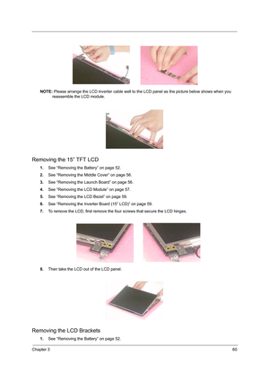 Page 68Chapter 360
NOTE: Please arrange the LCD inverter cable well to the LCD panel as the picture below shows when you 
reassemble the LCD module.
Removing the 15” TFT LCD
1.See “Removing the Battery” on page 52.
2.See “Removing the Middle Cover” on page 56.
3.See “Removing the Launch Board” on page 56.
4.See “Removing the LCD Module” on page 57.
5.See “Removing the LCD Bezel” on page 59.
6.See “Removing the Inverter Board (15” LCD)” on page 59.
7.To remove the LCD, first remove the four screws that secure...