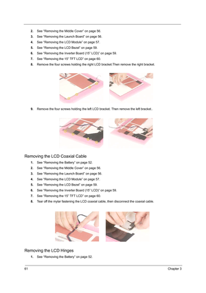 Page 6961Chapter 3
2.See “Removing the Middle Cover” on page 56.
3.See “Removing the Launch Board” on page 56.
4.See “Removing the LCD Module” on page 57.
5.See “Removing the LCD Bezel” on page 59.
6.See “Removing the Inverter Board (15” LCD)” on page 59.
7.See “Removing the 15” TFT LCD” on page 60.
8.Remove the four screws holding the right LCD bracket.Then remove the right bracket.
9.Remove the four screws holding the left LCD bracket. Then remove the left bracket..
Removing the LCD Coaxial Cable
1.See...