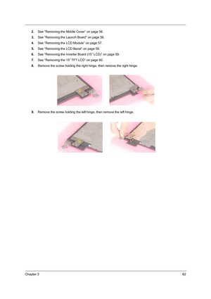 Page 70Chapter 362
2.See “Removing the Middle Cover” on page 56.
3.See “Removing the Launch Board” on page 56.
4.See “Removing the LCD Module” on page 57.
5.See “Removing the LCD Bezel” on page 59.
6.See “Removing the Inverter Board (15” LCD)” on page 59.
7.See “Removing the 15” TFT LCD” on page 60.
8.Remove the screw holding the right hinge, then remove the right hinge.
9.Remove the screw holding the left hinge, then remove the left hinge. 