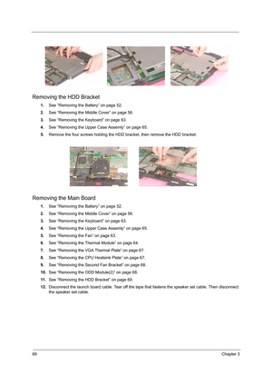 Page 7769Chapter 3
Removing the HDD Bracket
1.See “Removing the Battery” on page 52.
2.See “Removing the Middle Cover” on page 56.
3.See “Removing the Keyboard” on page 63.
4.See “Removing the Upper Case Assemly” on page 65.
5.Remove the four screws holding the HDD bracket, then remove the HDD bracket.
Removing the Main Board
1.See “Removing the Battery” on page 52.
2.See “Removing the Middle Cover” on page 56.
3.See “Removing the Keyboard” on page 63.
4.See “Removing the Upper Case Assemly” on page 65.
5.See...
