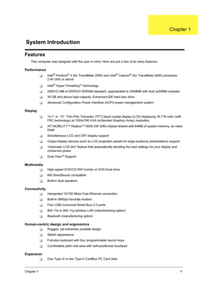 Page 9Chapter 11
Features
This computer was designed with the user in mind. Here are just a few of its many features:
Performance
TIntel® Pentium® 4 (for TravelMate 2500) and Intel® Celeron® (for TravelMate 2000) processor, 
2.40 GHz or above
TIntel® Hyper-ThreadingTM technology
T256/512 MB of DDR333 SDRAM standard, upgradeable to 2048MB with dual soDIMM modules
T30 GB and above high-capacity, Enhanced-IDE hard disc drive
TAdvanced Configuration Power Interface (ACPI) power management system
Display
T14.1” or...