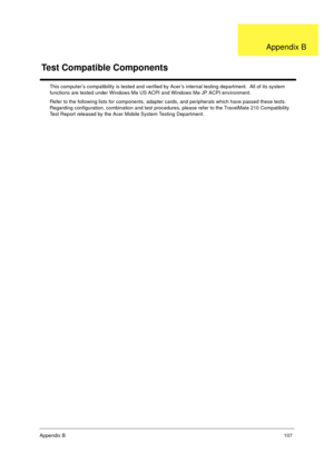 Page 113Appendix B107
This computer’s compatibility is tested and verified by Acer’s internal testing department.  All of its system 
functions are tested under Windows Me US ACPI and Windows Me JP ACPI environment. 
Refer to the following lists for components, adapter cards, and peripherals which have passed these tests.  
Regarding configuration, combination and test procedures, please refer to the TravelMate 210 Compatibility 
Test Report released by the Acer Mobile System Testing Department.
Test Compatible...