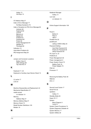 Page 11811 2Index
hotkey 13
Hot Keys 13
I
I/O Address Map 27
Index of Error Message 77
No-Beep Symptoms 78
Index of Symptom-to-FRU Error Message 80
Indicator 80
Keyboard 82
LCD 80
Memory 81
Modem 83
PCMCIA 81
Peripheral 82
Power 80
Power Management 81
Speaker 81
Touchpad 82
Indicators 10
Intermittent Problems 84
IRQ Assignment Map 28
J
Jumper and Connector Locations
Bottom View 91
SW2 Settings 89
Top View 89, 91
K
Keyboard 17, 23
Keyboard or Auxiliary Input Device Check 74
L
L2 cache 17
LCD 24
M
Machine...