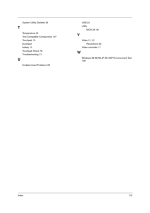 Page 119Index11 3
System Utility Diskette 38
T
Temperature 26
Test Compatible Components 107
Touchpad 15
touchpad
hotkey 13
Touchpad Check 76
Troubleshooting 73
U
Undetermined Problems 85USB 23
utility
BIOS 29–36
V
Video 21, 22
Resolutions 22
Video controller 17
W
Windows 98 SE/98 JP SE ACPI Environment Test 
108 