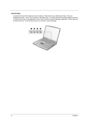 Page 2014Chapter 1 
 Launch Keys
Located at the top of the keyboard are four buttons. These buttons are called launch keys. They are 
designated as key 1, key 2, key 3 and key 4. By default, key 1 is used to launch the internet browser and key 2 
is used to launch the e-mail application. Keys 3 and 4 starts the Launch Manager application. All four keys can 
be set by the user. To set the launch keys, run the Acer Launch Manager. 