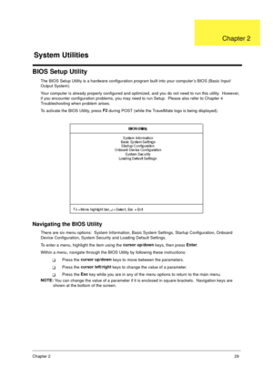 Page 35Chapter 229
BIOS Setup Utility
The BIOS Setup Utility is a hardware configuration program built into your computer’s BIOS (Basic Input/
Output System).
Your computer is already properly configured and optimized, and you do not need to run this utility.  However, 
if you encounter configuration problems, you may need to run Setup.  Please also refer to Chapter 4 
Troubleshooting when problem arises.
To activate the BIOS Utility, press F2
 during POST (while the TravelMate logo is being displayed)....