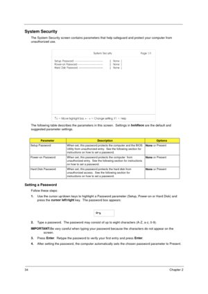 Page 4034Chapter 2
System Security
The System Security screen contains parameters that help safeguard and protect your computer from 
unauthorized use.
The following table describes the parameters in this screen.  Settings in boldface
 are the default and 
suggested parameter settings.
Setting a Password
Follow these steps: 
1.
Use the cursor up/down keys to highlight a Password parameter (Setup, Power-on or Hard Disk) and 
press the cursor left/right
 key.  The password box appears:
2.
Type a password.  The...