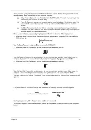 Page 41Chapter 235
Three password types protect your computer from unauthorized access.  Setting these passwords creates 
several different levels of protection for your computer and data:
!Setup Password prevents unauthorized entry to the BIOS Utility.  Once set, you must key-in this 
password to gain access to the BIOS Utility.  
!Power-On Password secures your computer against unauthorized use.  Combine the use of this 
password with password checkpoints on boot-up and resume from hibernation for maximum...