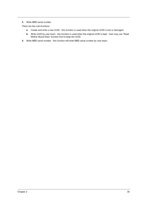 Page 45Chapter 239
3.Write MBD serial number
There are two sub-functions:
a.Create and write a new UUID - this function is used when the original UUID is lost or damaged.
b.Write UUID by user keyin - this function is used when the original UUID is kept.  User may use “Read 
Mother Board Data” function first to keep the UUID.
4.Write MBD serial number - this function will write MBD serial number by user keyin. 