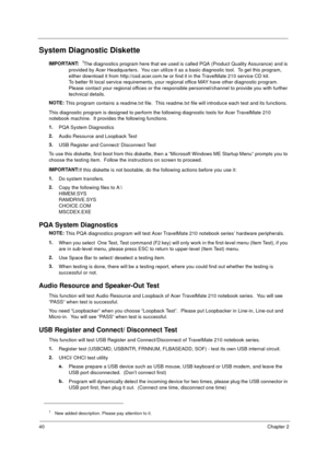 Page 4640Chapter 2
System Diagnostic Diskette
IMPORTANT:
 1The diagnostics program here that we used is called PQA (Product Quality Assurance) and is 
provided by Acer Headquarters.  You can utilize it as a basic diagnostic tool.  To get this program, 
either download it from http://csd.acer.com.tw or find it in the TravelMate 210 service CD kit. 
To better fit local service requirements, your regional office MAY have other diagnostic program.  
Please contact your regional offices or the responsible...