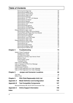 Page 6VI
Table of Contents
Removing the Hinge Cap   . . . . . . . . . . . . . . . . . . . . . . . . . . . . . . . . . . . . . . 55
Removing the Middle Cover  . . . . . . . . . . . . . . . . . . . . . . . . . . . . . . . . . . . . 55
Removing the Launch Board   . . . . . . . . . . . . . . . . . . . . . . . . . . . . . . . . . . .55
Removing the Cable Cover  . . . . . . . . . . . . . . . . . . . . . . . . . . . . . . . . . . . . .56
Removing the Keyboard  . . . . . . . . . . . . . . . . . . . . . . . . . . . . ....
