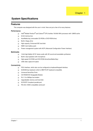 Page 7Chapter 11
Features
This computer was designed with the user in mind. Here are just a few of its many features:
Performance
!Intel® Mobile Pentium® and Celeron® CPU families 700/900 MHz processor with 128KB cache
!64-bit memory bus
!AcerMedia bay (removable CD-ROM or DVD-ROM drive)
!Built-in floppy drive
!High-capacity, Enhanced-IDE hard disk
!NiMH main battery pack
!Power management system with ACPI (Advanced Configuration Power Interface)
Multimedia
!16-bit high-fidelity AC’97 stereo audio with 3D...