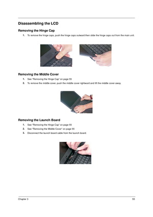 Page 61Chapter 355
Disassembling the LCD
Removing the Hinge Cap
1.
To remove the hinge caps, push the hinge caps outward then slide the hinge caps out from the main unit.
Removing the Middle Cover
1.
See “Removing the Hinge Cap” on page 55
2.
To remove the middle cover, push the middle cover rightward and lift the middle cover away.
Removing the Launch Board
1.
See “Removing the Hinge Cap” on page 55
2.
See “Removing the Middle Cover” on page 55
3.
Disconnect the launch board cable from the launch board. 