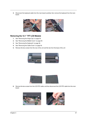 Page 63Chapter 357
4.Disconnect the keyboard cable from the main board carefully, then remove the keyboard from the main 
board.
Removing the 12.1” TFT LCD Module
1.See “Removing the Hinge Cap” on page 55
2.See “Removing the Middle Cover” on page 55
3.See “Removing the Keyboard” on page 56
4.See “Removing the Cable Cover” on page 56
5.Remove the two screws from the rear of the unit and the two from the base of the unit
6.Remove the two screws from the LCD FPC cable, and then disconnect the LCD FPC cable from...