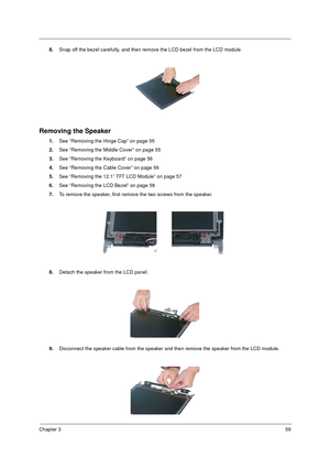 Page 65Chapter 359
8.Snap off the bezel carefully, and then remove the LCD bezel from the LCD module.
Removing the Speaker
1.See “Removing the Hinge Cap” on page 55
2.See “Removing the Middle Cover” on page 55
3.See “Removing the Keyboard” on page 56
4.See “Removing the Cable Cover” on page 56
5.See “Removing the 12.1” TFT LCD Module” on page 57
6.See “Removing the LCD Bezel” on page 58
7.To remove the speaker, first remove the two screws from the speaker.
8.Detach the speaker from the LCD panel.
9.Disconnect...