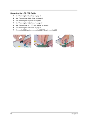 Page 6862Chapter 3
Removing the LCD FPC Cable
1.
See “Removing the Hinge Cap” on page 55
2.
See “Removing the Middle Cover” on page 55
3.
See “Removing the Keyboard” on page 56
4.
See “Removing the Cable Cover” on page 56
5.
See “Removing the 12.1” TFT LCD Module” on page 57
6.
See “Removing the LCD Bezel” on page 58
7.
Remove the ESD tape then remove the LCD FPC cable from the LCD. 