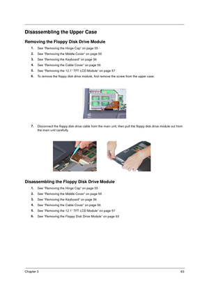 Page 69Chapter 363
Disassembling the Upper Case
Removing the Floppy Disk Drive Module
1.
See “Removing the Hinge Cap” on page 55
2.
See “Removing the Middle Cover” on page 55
3.
See “Removing the Keyboard” on page 56
4.
See “Removing the Cable Cover” on page 56
5.
See “Removing the 12.1” TFT LCD Module” on page 57
6.
To remove the floppy disk drive module, first remove the screw from the upper case.
7.
Disconnect the floppy disk drive cable from the main unit, then pull the floppy disk drive module out from...