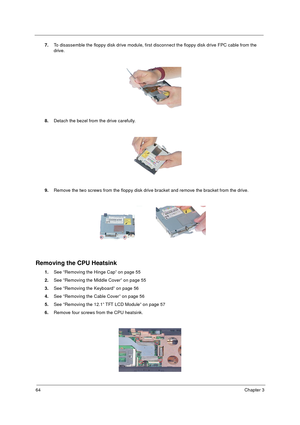 Page 7064Chapter 3
7.To disassemble the floppy disk drive module, first disconnect the floppy disk drive FPC cable from the 
drive.
8.Detach the bezel from the drive carefully.
9.Remove the two screws from the floppy disk drive bracket and remove the bracket from the drive.
Removing the CPU Heatsink
1.See “Removing the Hinge Cap” on page 55
2.See “Removing the Middle Cover” on page 55
3.See “Removing the Keyboard” on page 56
4.See “Removing the Cable Cover” on page 56
5.See “Removing the 12.1” TFT LCD Module”...