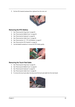 Page 71Chapter 365
7.Pull the CPU heatsink backward then rightward from the main unit.
Removing the RTC Battery
1.See “Removing the Hinge Cap” on page 55
2.See “Removing the Middle Cover” on page 55
3.See “Removing the Keyboard” on page 56
4.See “Removing the Cable Cover” on page 56
5.See “Removing the 12.1” TFT LCD Module” on page 57
6.See “Removing the CPU Heatsink” on page 64
7.Use flat-bladed screwdriver to remove the RTC battery gently.
Removing the Touch Pad Cable
1.See “Removing the Hinge Cap” on page...