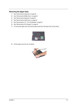 Page 73Chapter 367
Removing the Upper Case
1.
See “Removing the Hinge Cap” on page 55
2.
See “Removing the Middle Cover” on page 55
3.
See “Removing the Keyboard” on page 56
4.
See “Removing the Cable Cover” on page 56
5.
See “Removing the 12.1” TFT LCD Module” on page 57
6.
See “Removing the CPU Heatsink” on page 64
7.
To remove the upper case, first remove eight screws from the base of the unit as shown.
8.
Pull the upper case from the unit gently. 