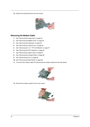 Page 7670Chapter 3
12.Detach the audio board from the main board.
Removing the Modem Cable
1.See “Removing the Hinge Cap” on page 55
2.See “Removing the Middle Cover” on page 55
3.See “Removing the Keyboard” on page 56
4.See “Removing the Cable Cover” on page 56
5.See “Removing the 12.1” TFT LCD Module” on page 57
6.See “Removing the CPU Heatsink” on page 64
7.See “Removing the Upper Case” on page 67
8.See “Removing the Charger Plate” on page 68
9.See “Removing the Fan” on page 68
10.See “Removing the Main...