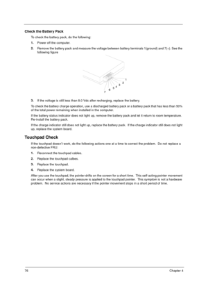 Page 8276Chapter 4
Check the Battery Pack 
To check the battery pack, do the following:
1.
Power off the computer. 
2.
Remove the battery pack and measure the voltage between battery terminals 1(ground) and 7(+). See the 
following figure
3.
If the voltage is still less than 8.0 Vdc after recharging, replace the battery. 
To check the battery charge operation, use a discharged battery pack or a battery pack that has less than 50% 
of the total power remaining when installed in the computer. 
If the battery...