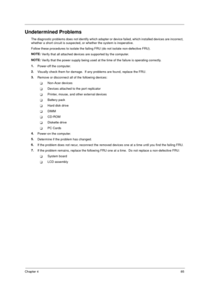 Page 91Chapter 485
Undetermined Problems
The diagnostic problems does not identify which adapter or device failed, which installed devices are incorrect, 
whether a short circuit is suspected, or whether the system is inoperative.  
Follow these procedures to isolate the failing FRU (do not isolate non-defective FRU).
NOTE: 
Verify that all attached devices are supported by the computer.
NOTE: 
Verify that the power supply being used at the time of the failure is operating correctly. 
1.
Power-off the...