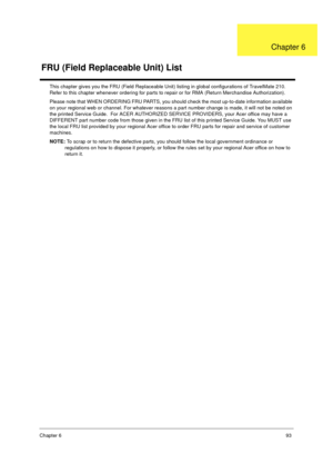 Page 99Chapter 693
This chapter gives you the FRU (Field Replaceable Unit) listing in global configurations of TravelMate 210.  
Refer to this chapter whenever ordering for parts to repair or for RMA (Return Merchandise Authorization).
Please note that WHEN ORDERING FRU PARTS, you should check the most up-to-date information available 
on your regional web or channel. For whatever reasons a part number change is made, it will not be noted on 
the printed Service Guide.  For ACER AUTHORIZED SERVICE PROVIDERS,...