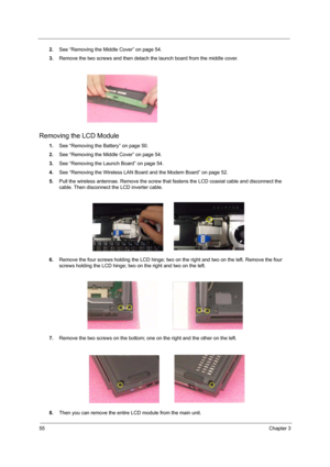 Page 6055Chapter 3
2.See “Removing the Middle Cover” on page 54.
3.Remove the two screws and then detach the launch board from the middle cover.
Removing the LCD Module
1.See “Removing the Battery” on page 50.
2.See “Removing the Middle Cover” on page 54.
3.See “Removing the Launch Board” on page 54.
4.See “Removing the Wireless LAN Board and the Modem Board” on page 52.
5.Pull the wireless antennae. Remove the screw that fastens the LCD coaxial cable and disconnect the 
cable. Then disconnect the LCD inverter...