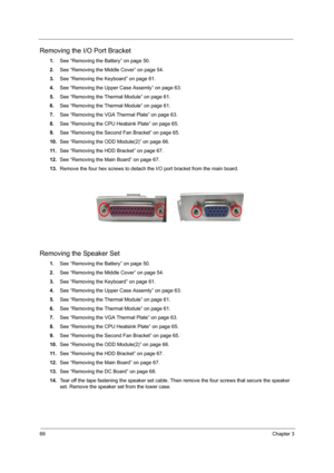 Page 7469Chapter 3
Removing the I/O Port Bracket
1.See “Removing the Battery” on page 50.
2.See “Removing the Middle Cover” on page 54.
3.See “Removing the Keyboard” on page 61.
4.See “Removing the Upper Case Assemly” on page 63.
5.See “Removing the Thermal Module” on page 61.
6.See “Removing the Thermal Module” on page 61.
7.See “Removing the VGA Thermal Plate” on page 63.
8.See “Removing the CPU Heatsink Plate” on page 65.
9.See “Removing the Second Fan Bracket” on page 65.
10.See “Removing the ODD Module(2)”...
