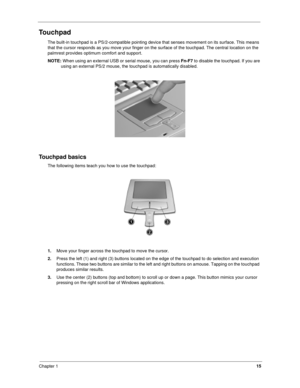 Page 24Chapter 115
Touchpad
The built-in touchpad is a PS/2-compatible pointing device that senses movement on its surface. This means 
that the cursor responds as you move your finger on the surface of the touchpad. The central location on the 
palmrest provides optimum comfort and support.
NOTE: 
When using an external USB or serial mouse, you can press Fn-F7
 to disable the touchpad. If you are 
using an external PS/2 mouse, the touchpad is automatically disabled.
Touchpad basics
The following items teach...