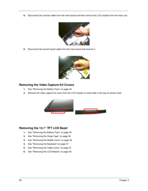 Page 6758Chapter 3
8.
Disconnect the inverter cable from the main board and then remove the LCD module from the main unit.
9.
Disconnect the launch board cable from the main board and remove it.
Removing the Video Capture Kit Covers
1.
See “Removing the Battery Pack” on page 49
2.
Remove the video capture kit cover from the LCD module on each side in the way as shown here.
.
Removing the 14.1” TFT LCD Bezel
1.
See “Removing the Battery Pack” on page 49
2.
See “Removing the Hinge Caps” on page 56
3.
See...