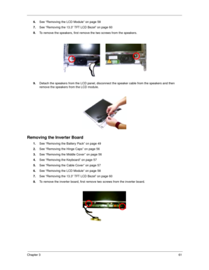 Page 70Chapter 361
6.
See “Removing the LCD Module” on page 58 
7.
See “Removing the 13.3” TFT LCD Bezel” on page 60
8.
To remove the speakers, first remove the two screws from the speakers.
9.
Detach the speakers from the LCD panel, disconnect the speaker cable from the speakers and then 
remove the speakers from the LCD module.
Removing the Inverter Board
1.
See “Removing the Battery Pack” on page 49
2.
See “Removing the Hinge Caps” on page 56
3.
See “Removing the Middle Cover” on page 56
4.
See “Removing the...