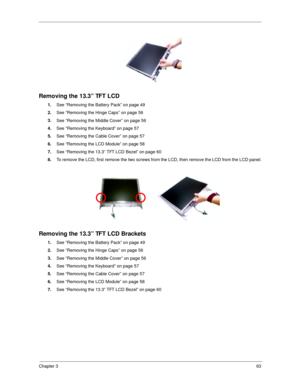 Page 72Chapter 363
Removing the 13.3” TFT LCD
1.
See “Removing the Battery Pack” on page 49
2.
See “Removing the Hinge Caps” on page 56
3.
See “Removing the Middle Cover” on page 56
4.
See “Removing the Keyboard” on page 57
5.
See “Removing the Cable Cover” on page 57
6.
See “Removing the LCD Module” on page 58
7.
See “Removing the 13.3” TFT LCD Bezel” on page 60
8.
To remove the LCD, first remove the two screws from the LCD, then remove the LCD from the LCD panel.
 
Removing the 13.3” TFT LCD Brackets
1.
See...