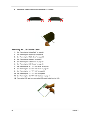 Page 7364Chapter 3
8.
Remove two screws on each side to remove the LCD brackets.
Removing the LCD Coaxial Cable
1.
See “Removing the Battery Pack” on page 49
2.
See “Removing the Hinge Caps” on page 56
3.
See “Removing the Middle Cover” on page 56
4.
See “Removing the Keyboard” on page 57
5.
See “Removing the Cable Cover” on page 57
6.
See “Removing the LCD Module” on page 58
7.
See “Removing the 14.1” TFT LCD Bezel” on page 59
8.
See “Removing the 13.3” TFT LCD Bezel” on page 60
9.
See “Removing the 14.1” TFT...
