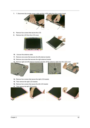 Page 68Chapter 362
7.7. Disconnect the inverter power cable and the LVDS cable from the inverter board.
8.Remove four screws that secure the LCD.
9.Remove the LCD from the LCD cover.
10. Uncover the antenna cable.
11 .Remove one screw that secures the left antenna bracket.
12.Remove one screw that secures the right antenna bracket
13.Remove right and left antenna brackets and take off the antenna cable from the LCD cover.
14.Remove four screws that secure the right LCD bracket.
15.Then remove the right LCD...