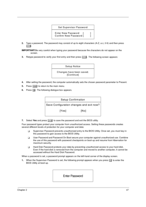 Page 55Chapter 247
2.Type a password. The password may consist of up to eight characters (A-Z, a-z, 0-9) and then press 
e.
IMPORTANT:Be very careful when typing your password because the characters do not appear on the 
screen. 
3.Retype password to verify your first entry and then press 
e. The following screen appears:
4.After setting the password, the computer automatically sets the chosen password parameter to Present.
5.Press 
^ to return to the main menu.
6.Press 
u. The following dialogue box appears....