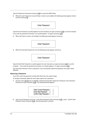 Page 5648TravelMate 230/ 280
Type the Supervisor Password and press e to access the BIOS Utility.
2.When the User Password is set and Power on boot is set enabled, the following prompt appears at boot-
up when pressing 
m.
Type the User Password (a symbol appears for each character you type) and press 
e to use the computer. 
If you enter the password incorrectly, an x symbol appears. Try again and press 
e.
3.When the Power on boot is set enabled, the following prompt appears at boot-up.
4.When the Hard Disk...