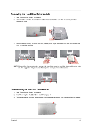 Page 71Chapter 363
Removing the Hard Disk Drive Module
1.See “Removing the Battery” on page 62
2.To remove the hard disk drive, first remove the one screw from the hard disk drive cover, and then 
remove the cover.
3.Remove the two screws as shown and then pull the plastic tag to detach the hard disk drive module out 
from the machine carefully.
NOTE: Please follow the numeric orders such as 1, 2, 3, and 4 to screw the hard disk drive module to the main 
unit.  It is suggested that you reverse the sequence when...