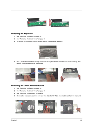 Page 77Chapter 369
Removing the Keyboard
1.See “Removing the Battery” on page 62
2.See “Removing the Middle Cover” on page 68
3.To remove the keyboard, first pull out and upward to expose the keyboard.
 
4.Use a plastic flat screwdriver to help disconnect the keyboard cable from the main board carefully, then 
remove the keyboard from the main board.
Removing the CD-ROM Drive Module
1.See “Removing the Battery” on page 62
2.See “Removing the Middle Cover” on page 68
3.See “Removing the Keyboard” on page 69...