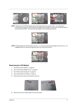 Page 79Chapter 371
NOTE: 1.Because the CD-ROM module and the heat plate share the common screw,  you only have to 
remove the two screws as shown below If you detach the heat plate from the main unit after the step of 
removing the CD-ROM.  The same principle applies to the assembly procedures.
NOTE: 2.Please follow the numeric orders such as 1, 2, 3, and 4 to screw the heat plate to the main unit.  It is 
suggested that you reverse the sequence when you remove the screws.  
Removing the LCD Module
1.See...